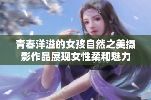 青春洋溢的女孩自然之美摄影作品展现女性柔和魅力