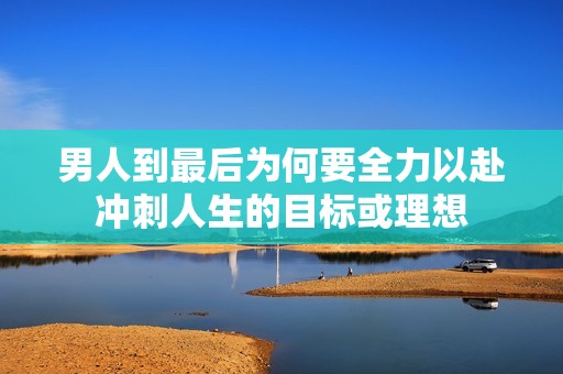 男人到最后为何要全力以赴冲刺人生的目标或理想
