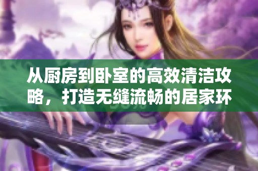 从厨房到卧室的高效清洁攻略，打造无缝流畅的居家环境