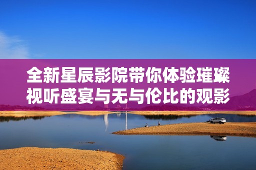 全新星辰影院带你体验璀璨视听盛宴与无与伦比的观影享受