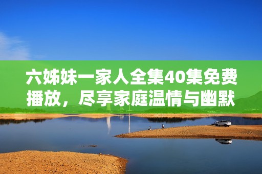六姊妹一家人全集40集免费播放，尽享家庭温情与幽默喜剧