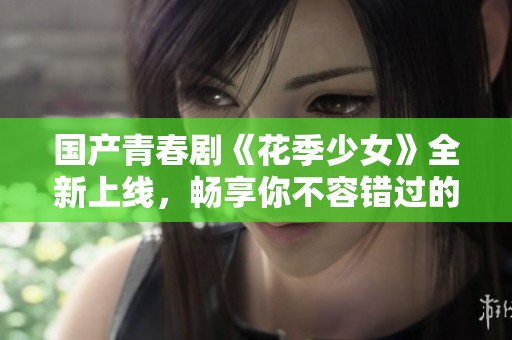 国产青春剧《花季少女》全新上线，畅享你不容错过的暖心故事