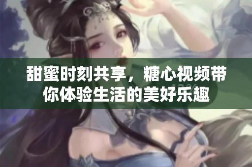甜蜜时刻共享，糖心视频带你体验生活的美好乐趣