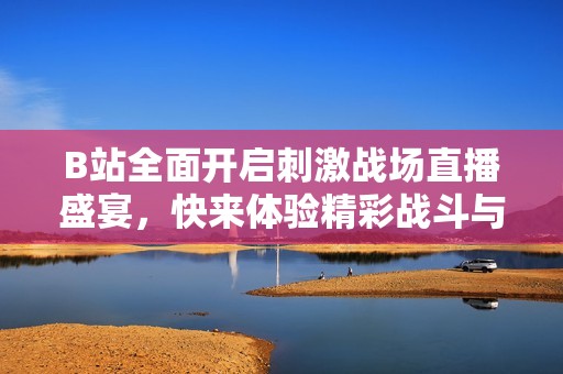 B站全面开启刺激战场直播盛宴，快来体验精彩战斗与互动乐趣！