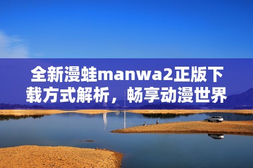 全新漫蛙manwa2正版下载方式解析，畅享动漫世界新体验