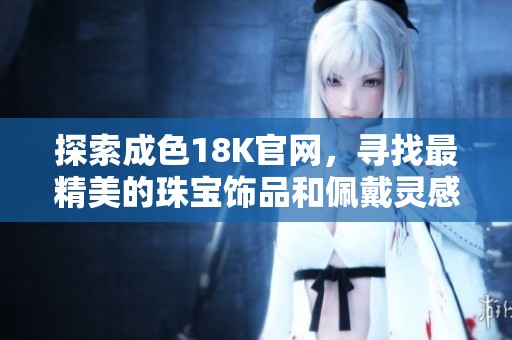 探索成色18K官网，寻找最精美的珠宝饰品和佩戴灵感