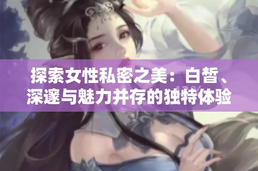 探索女性私密之美：白皙、深邃与魅力并存的独特体验