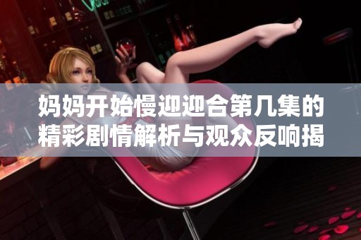 妈妈开始慢迎迎合第几集的精彩剧情解析与观众反响揭秘
