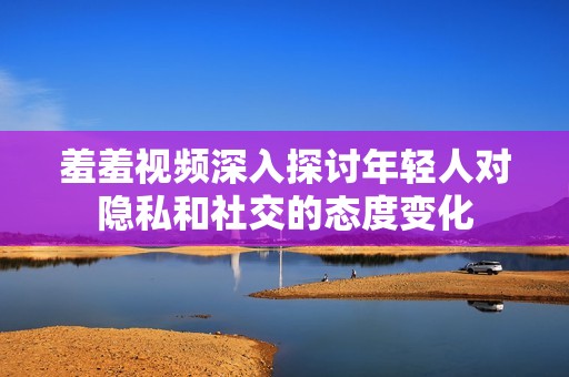 羞羞视频深入探讨年轻人对隐私和社交的态度变化