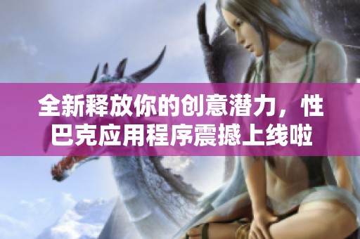 全新释放你的创意潜力，性巴克应用程序震撼上线啦