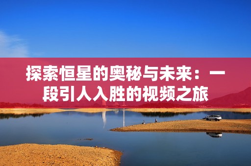 探索恒星的奥秘与未来：一段引人入胜的视频之旅