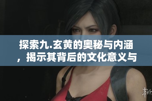 探索九.玄黄的奥秘与内涵，揭示其背后的文化意义与影响力