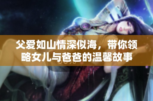 父爱如山情深似海，带你领略女儿与爸爸的温馨故事