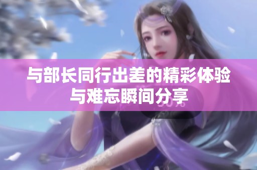 与部长同行出差的精彩体验与难忘瞬间分享