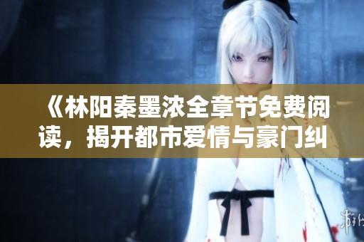 《林阳秦墨浓全章节免费阅读，揭开都市爱情与豪门纠葛的秘密》