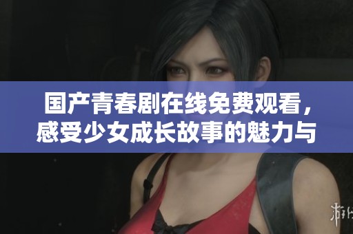 国产青春剧在线免费观看，感受少女成长故事的魅力与精彩