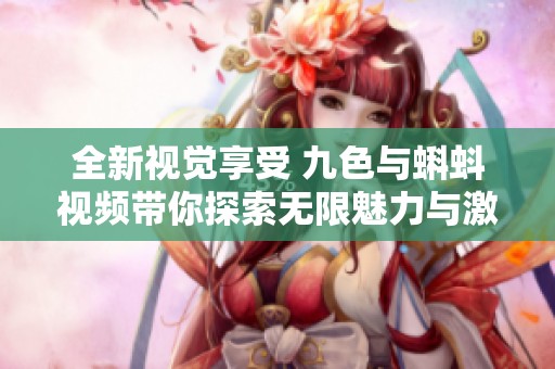 全新视觉享受 九色与蝌蚪视频带你探索无限魅力与激情世界