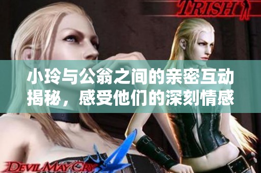 小玲与公翁之间的亲密互动揭秘，感受他们的深刻情感联系