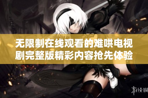 无限制在线观看的难哄电视剧完整版精彩内容抢先体验