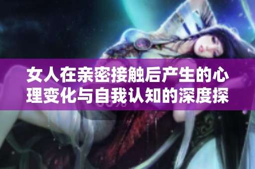 女人在亲密接触后产生的心理变化与自我认知的深度探讨
