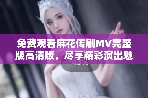 免费观看麻花传剧MV完整版高清版，尽享精彩演出魅力！