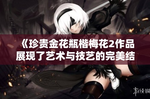 《珍贵金花瓶楷梅花2作品展现了艺术与技艺的完美结合》