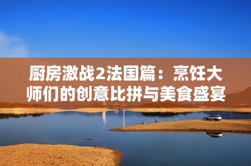 厨房激战2法国篇：烹饪大师们的创意比拼与美食盛宴
