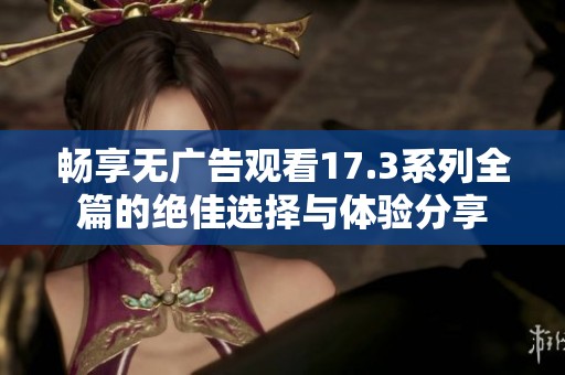 畅享无广告观看17.3系列全篇的绝佳选择与体验分享