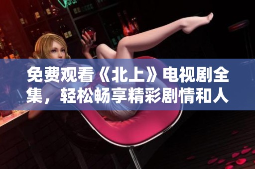 免费观看《北上》电视剧全集，轻松畅享精彩剧情和人物故事
