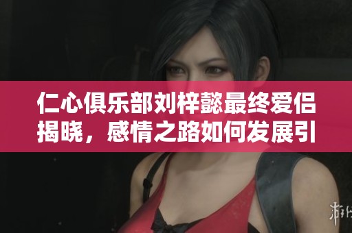 仁心俱乐部刘梓懿最终爱侣揭晓，感情之路如何发展引人关心