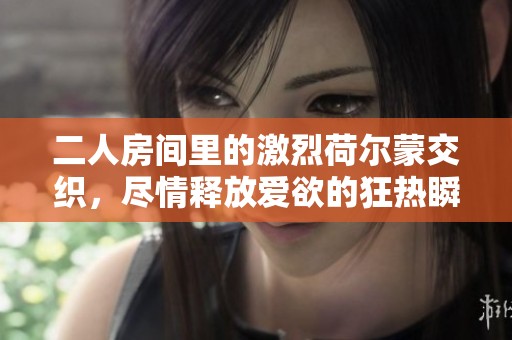 二人房间里的激烈荷尔蒙交织，尽情释放爱欲的狂热瞬间