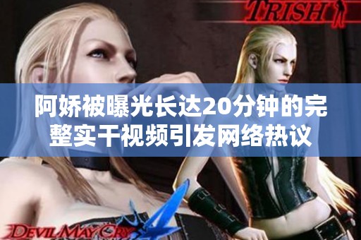 阿娇被曝光长达20分钟的完整实干视频引发网络热议