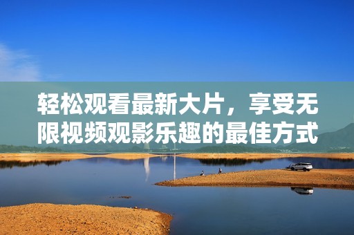 轻松观看最新大片，享受无限视频观影乐趣的最佳方式