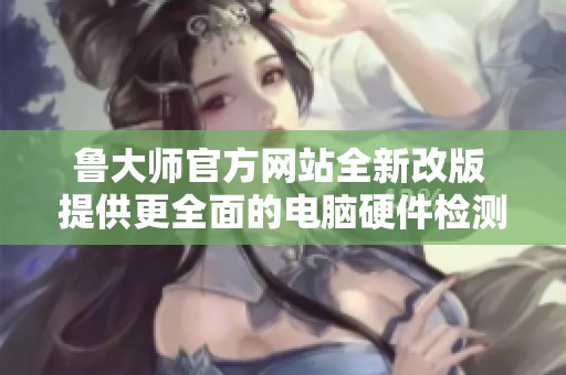 鲁大师官方网站全新改版 提供更全面的电脑硬件检测服务