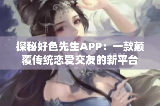探秘好色先生APP：一款颠覆传统恋爱交友的新平台