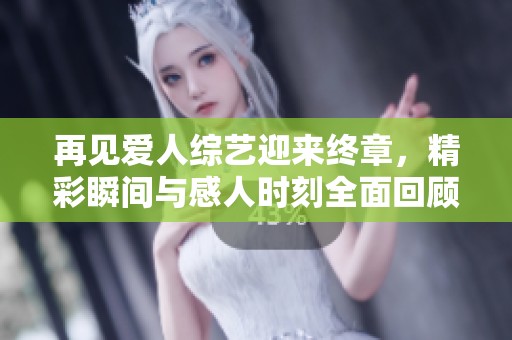 再见爱人综艺迎来终章，精彩瞬间与感人时刻全面回顾