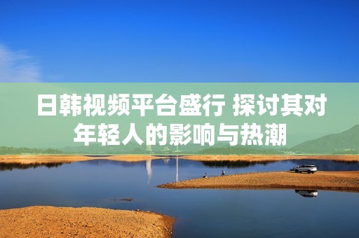 日韩视频平台盛行 探讨其对年轻人的影响与热潮