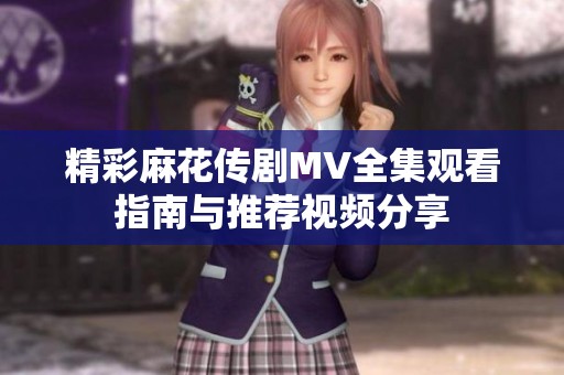 精彩麻花传剧MV全集观看指南与推荐视频分享