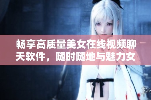 畅享高质量美女在线视频聊天软件，随时随地与魅力女性互动
