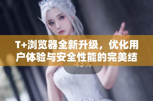 T+浏览器全新升级，优化用户体验与安全性能的完美结合