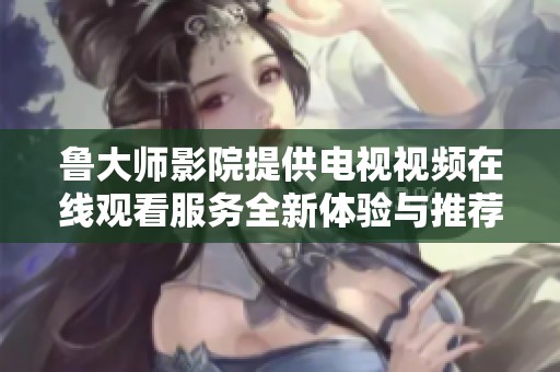 鲁大师影院提供电视视频在线观看服务全新体验与推荐