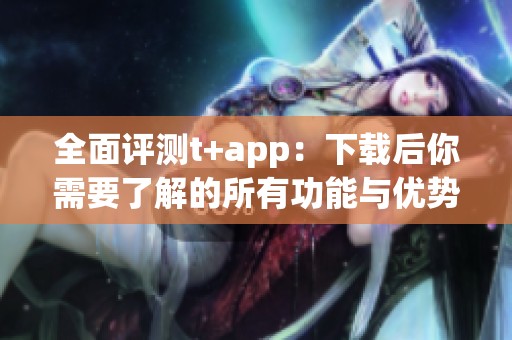全面评测t+app：下载后你需要了解的所有功能与优势