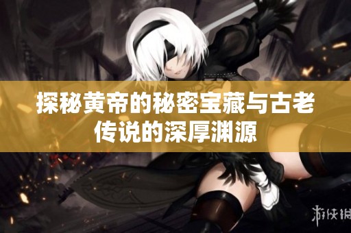 探秘黄帝的秘密宝藏与古老传说的深厚渊源