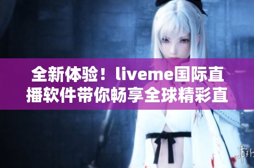 全新体验！liveme国际直播软件带你畅享全球精彩直播内容