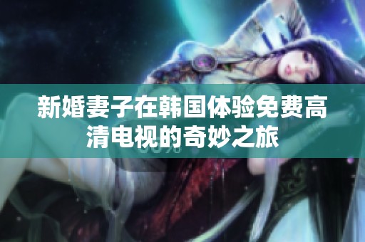 新婚妻子在韩国体验免费高清电视的奇妙之旅