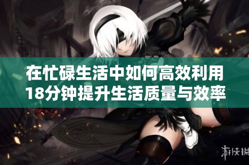 在忙碌生活中如何高效利用18分钟提升生活质量与效率