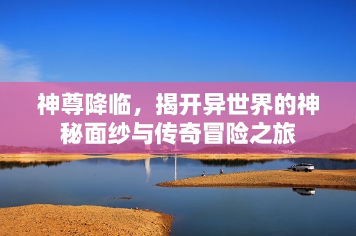 神尊降临，揭开异世界的神秘面纱与传奇冒险之旅