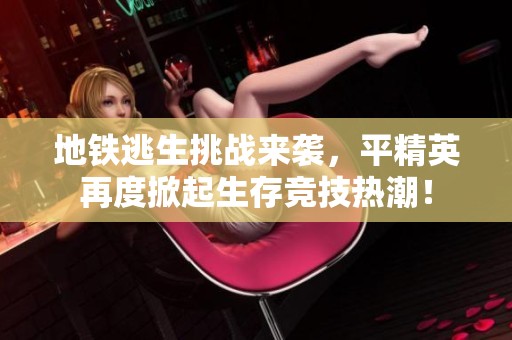 地铁逃生挑战来袭，平精英再度掀起生存竞技热潮！