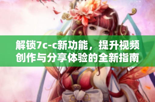 解锁7c-c新功能，提升视频创作与分享体验的全新指南