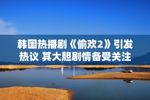 韩国热播剧《偷欢2》引发热议 其大胆剧情备受关注